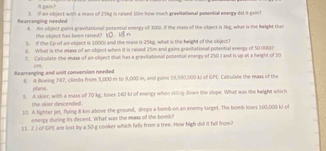 it gain ? 
Rearranging needed 3. If an object with a mass of 25kg is raised 10m how much gravitational potential energy did it gain? 
4. An object gains gravitational potentiall energy of 3001. If the mass of the object is 3kg, what is the height that 
the object has been raised? 10 . 18 n
5. If the Ep of an object is 1000) and the mass is 25kg, what is the height of the object? 
6. What is the mass of an object when it is raised 25m and gains gravitational potential energy of 50 000 (? 
7. Calculate the mass of an object that has a gravitational potential energy of 250 J and is up at a height of 20
cm. 
Rearranging and unit conversion needed 
8. A Boeing 747, climbs from 3,000 m to 9,000 m, and gains 19,980,000 kJ of GPE. Calculate the mass of the 
plane. 
9. A skier, with a mass of 70 kg, loses 140 kJ of energy when skling down the slope. What was the height which 
the skier descended. 
10. A fighter jet, flying 8 km above the ground, drops a bomb on an enemy target. The bomb loses 160,000 kJ of 
energy during its decent. What was the mass of the bomb? 
11. 2 J of GPE are lost by a 50 g conker which falls from a tree. How high did it fall from?