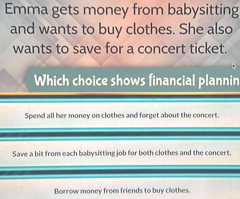 Emma gets money from babysitting
and wants to buy clothes. She also
wants to save for a concert ticket.
Which choice shows financial plannin
Spend all her money on clothes and forget about the concert.
Save a bit from each babysitting job for both clothes and the concert.
Borrow money from friends to buy clothes.