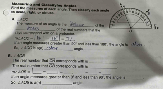 Measuring and Classifying Angles 
Find the measures of each angle. Then classify each ang 
as acute, right, or obtuse. 
A. ∠ AOC
The measure of an angle is the _of the 
_of the real numbers that the 
rays correspond with on a protractor.
m∠ AOC= __ = _. 
If an angle measures greater than 90° and less than 180° , the angle is _. 
So, ∠ AOC is a(n) _angle. 
B. ∠ AOB
The real number that vector OA corresponds with is _. 
The real number that vector OB corresponds with is _,
m∠ AOB= _- _ |= _: _- _= _. 
If an angle measures greater than 0° and less than 90° , the angle is _. 
So, ∠ AOB is a(n) _ angle.