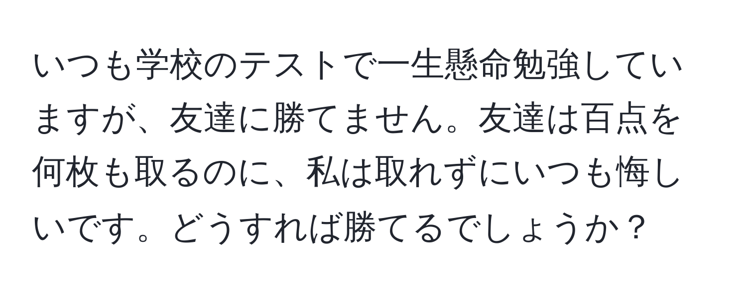 いつも学校のテストで一生懸命勉強していますが、友達に勝てません。友達は百点を何枚も取るのに、私は取れずにいつも悔しいです。どうすれば勝てるでしょうか？