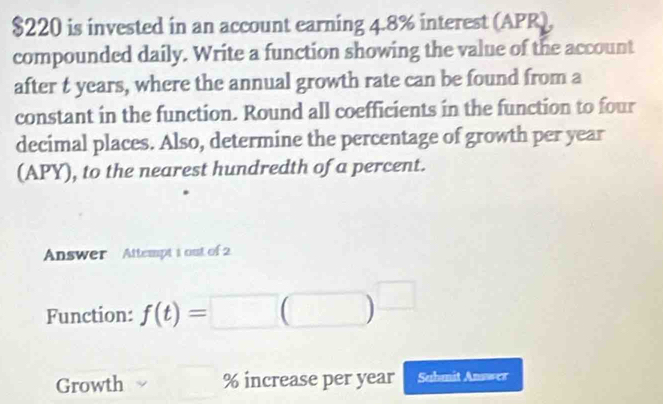 $220 is invested in an account earning 4.8% interest (APR), 
compounded daily. Write a function showing the value of the account 
after t years, where the annual growth rate can be found from a 
constant in the function. Round all coefficients in the function to four 
decimal places. Also, determine the percentage of growth per year
(APY), to the nearest hundredth of a percent. 
Answer Attempt 1 out of 2 
Function: f(t)=□ (□ )^□ 
Growth % increase per year Submit Answer