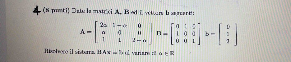 (8 punti) Date le matrici A, B ed il vettore b seguenti:
A=beginbmatrix 2alpha &1-alpha &0 alpha &0&0 1&1&2+alpha endbmatrix B=beginbmatrix 0&1&0 1&0&0 0&0&1endbmatrix b=beginbmatrix 0 1 2endbmatrix
Risolvere il sistema BAx=b al variare di alpha ∈ R