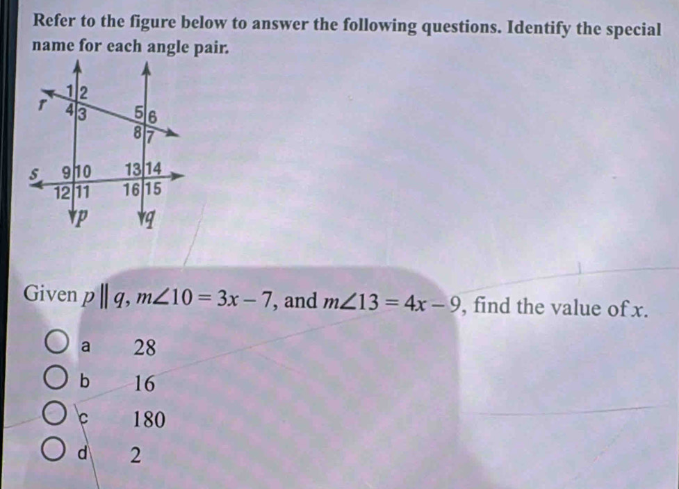 Refer to the figure below to answer the following questions. Identify the special
Given p||q, m∠ 10=3x-7 , and m∠ 13=4x-9 , find the value of x.
a £ 28
b 16
180
d 2