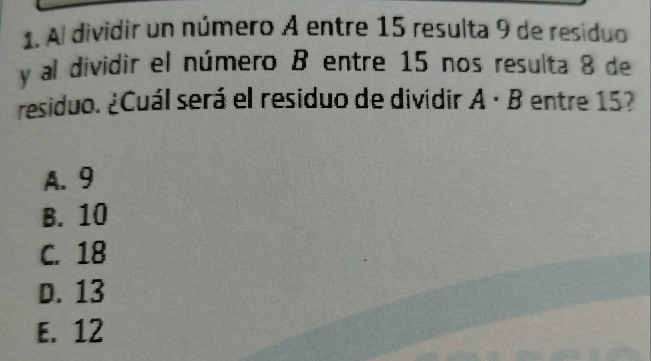 Al dividir un número A entre 15 resulta 9 de resíduo
y al dividir el número B entre 15 nos resulta 8 de
residuo. ¿Cuál será el residuo de dividir A· B entre 15?
A. 9
B. 10
C. 18
D. 13
E. 12