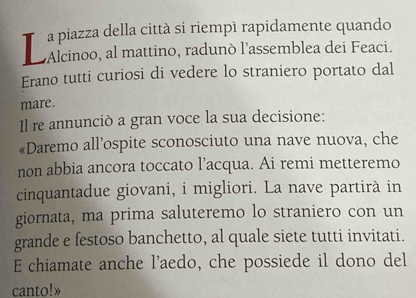 a piazza della città si riempì rapidamente quando 
Alcinoo, al mattino, radunò l’assemblea dei Feaci. 
Erano tutti curiosi di vedere lo straniero portato dal 
mare. 
Il re annunciò a gran voce la sua decisione: 
«Daremo all’ospite sconosciuto una nave nuova, che 
non abbia ancora toccato l’acqua. Ai remi metteremo 
cinquantadue giovani, i migliori. La nave partirà in 
giornata, ma prima saluteremo lo straniero con un 
grande e festoso banchetto, al quale siete tutti invitati. 
E chiamate anche l’aedo, che possiede il dono del 
canto!»