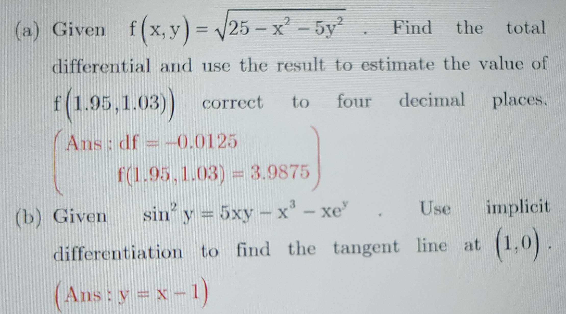 Given f(x,y)=sqrt(25-x^2-5y^2). Find the total 
differential and use the result to estimate the value of
f(1.95,1.03)) correct to four decimal places. 
Ans 
frac □  beginarrayr :df=-0.0125 f(1.95,1.03)=3.9875endarray )
(b) Given
sin^2y=5xy-x^3-xe^y
Use implicit 
differentiation to find the tangent line at (1,0).
(Ans:y=x-1)