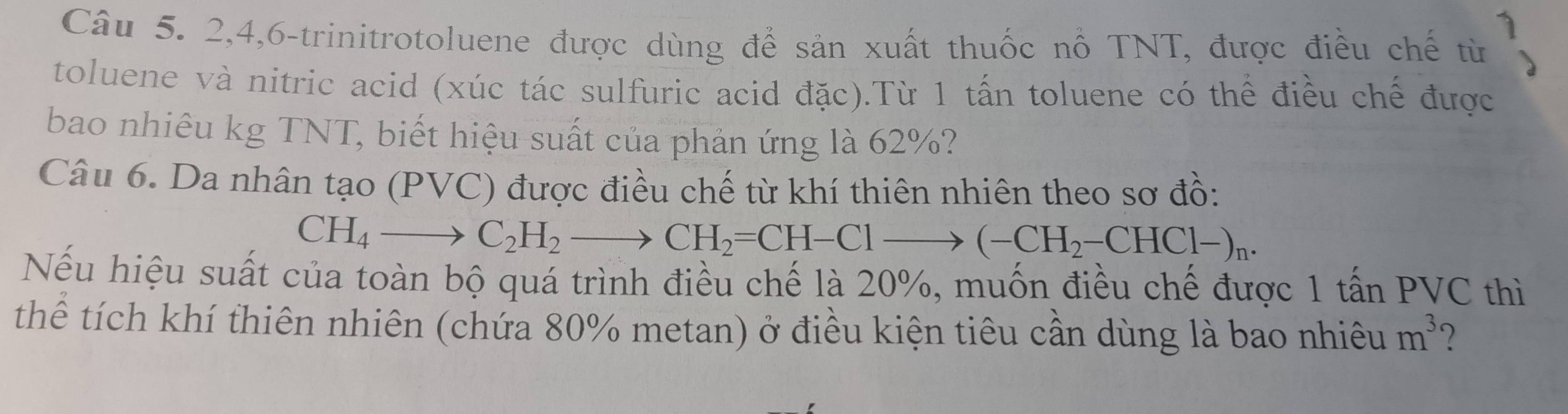 2, 4,6-trinitrotoluene được dùng để sản xuất thuốc nổ TNT, được điều chế từ 
toluene và nitric acid (xúc tác sulfuric acid đặc).Từ 1 tấn toluene có thể điều chế được 
bao nhiêu kg TNT, biết hiệu suất của phản ứng là 62%? 
Câu 6. Da nhân tạo (PVC) được điều chế từ khí thiên nhiên theo sơ đồ:
CH_4to C_2H_2to CH_2=CH-Clto (-CH_2-CHCl-)_n. 
Nếu hiệu suất của toàn bộ quá trình điều chế là 20%, muốn điều chế được 1 tấn PVC thì 
thể tích khí thiên nhiên (chứa 80% metan) ở điều kiện tiêu cần dùng là bao nhiêu m^3 ?