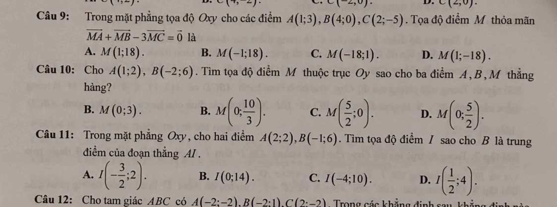 )
(2,0)
D. C(2,0). 
Câu 9: Trong mặt phẳng tọa độ Oxy cho các điểm A(1;3), B(4;0), C(2;-5). Tọa độ điểm M thỏa mãn
vector MA+vector MB-3vector MC=vector 0 là
A. M(1;18). B. M(-1;18). C. M(-18;1). D. M(1;-18). 
Câu 10: Cho A(1;2), B(-2;6). Tìm tọa độ điểm M thuộc trục Oy sao cho ba điểm A, B, M thẳng
hàng?
B. M(0;3). B. M(0; 10/3 ). C. M( 5/2 ;0). D. M(0; 5/2 ). 
Câu 11: Trong mặt phẳng Oxy, cho hai điểm A(2;2), B(-1;6). Tìm tọa độ điểm I sao cho B là trung
điểm của đoạn thẳng AI .
A. I(- 3/2 ;2). B. I(0;14). C. I(-4;10). D. I( 1/2 ;4). 
Câu 12: Cho tam giác ABC có A(-2:-2), B(-2:1). C(2:-2) Trong các khẳng định sau, khẳng ở