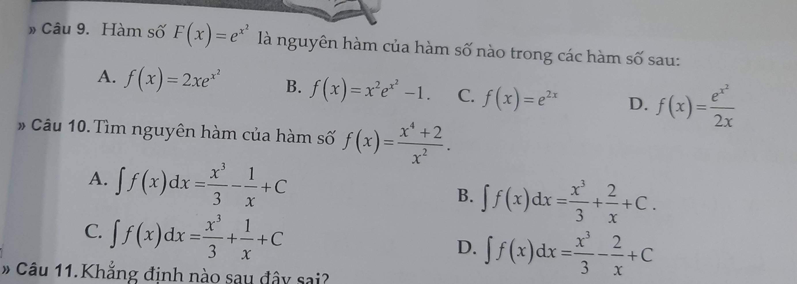 » Câu 9. Hàm số F(x)=e^(x^2) là nguyên hàm của hàm số nào trong các hàm số sau:
A. f(x)=2xe^(x^2)
B. f(x)=x^2e^(x^2)-1. C. f(x)=e^(2x)
D. f(x)=frac e^(x^2)2x
# Câu 10.Tìm nguyên hàm của hàm số f(x)= (x^4+2)/x^2 .
A. ∈t f(x)dx= x^3/3 - 1/x +C B. ∈t f(x)dx= x^3/3 + 2/x +C.
C. ∈t f(x)dx= x^3/3 + 1/x +C ∈t f(x)dx= x^3/3 - 2/x +C
D.
# Câu 11.Khẳng định nào sau đây sai?