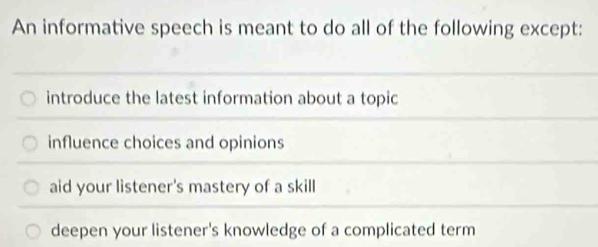 An informative speech is meant to do all of the following except:
introduce the latest information about a topic
influence choices and opinions
aid your listener's mastery of a skill
deepen your listener's knowledge of a complicated term