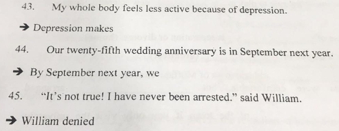 My whole body feels less active because of depression. 
Depression makes 
44. Our twenty-fifth wedding anniversary is in September next year. 
By September next year, we 
45. “It’s not true! I have never been arrested.” said William. 
William denied