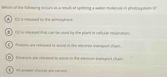 Which of the following occurs as a result of splitting a water molecule in photosyster II?
A O2 is released to the atmosphere
B) O2 is released that can be used by the plant in cellular respiration.
C Protons are released to assist in the electron transport chain.
D Electrons are released to assist in the electron transport chain.
E All answer choices are correct.