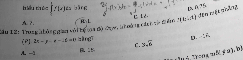 biểu thức ∈tlimits _0^(1f(x)dx bằng D. 0,75.
C. 12.
Câu 12: Trong không gian với hệ tọa độ Oxyz, khoảng cách từ điểm I(1;1;1) đến mặt phẳng
A. 7. B. 1.
(P): 2x-y+z-16=0 bằng?
C. 3sqrt 6). D. -18.
A. -6. B. 18.
Tậl 4. Trong mỗi ý a), b)