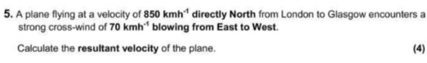 A plane flying at a velocity of 850kmh^(-1) directly North from London to Glasgow encounters a 
strong cross-wind of 70kmh^(-1) blowing from East to West. 
Calculate the resultant velocity of the plane. (4)