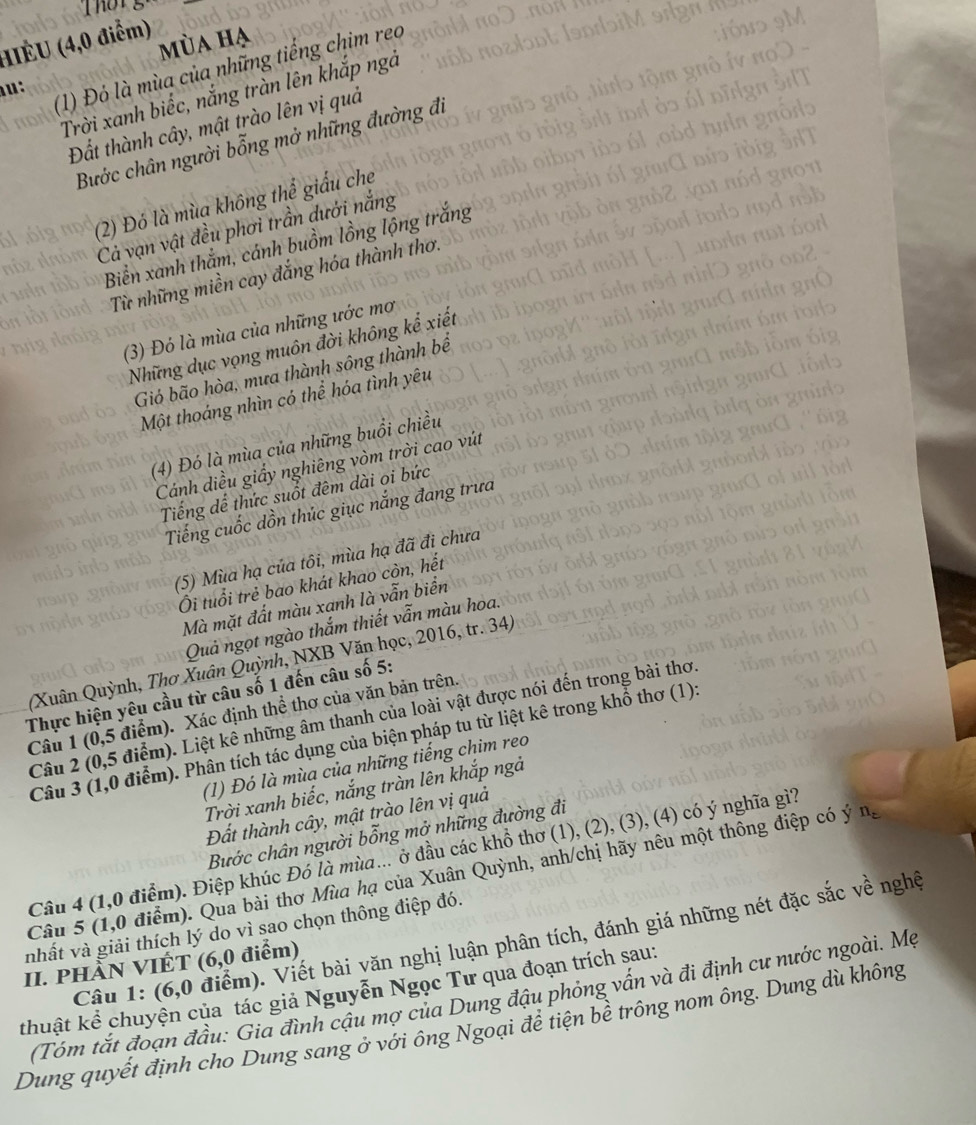 (IÉU (4,0 điểm) mùa hạ
  
(1) Đó là mùa của những tiếng chim reo
Trời xanh biếc, nắng tràn lên khắp ngả
Đất thành cây, mật trào lên vị quả
Bước chân người bỗng mở những đường đi
(2) Đó là mùa không thể giấu che
Cả vạn vật đều phơi trần dưới nắng
Biển xanh thằm, cánh buồm lồng lộng trắng
Từ những miền cay đắng hóa thành thơ.
(3) Đó là mùa của những ước mơ
Những dục vọng muôn đời không kể xiết
Gió bão hòa, mưa thành sông thành bể
Một thoáng nhìn có thể hóa tình yêu
(4) Đó là mùa của những buổi chiều
Cánh diều giầy nghiêng vòm trời cao vút
Tiếng dể thức suốt đêm dài oi bức
Tiếng cuốc dồn thúc giục nắng đang trưa
(5) Mùa hạ của tôi, mùa hạ đã đi chưa
Ôi tuổi trẻ bao khát khao còn, hết
Mà mặt đất màu xanh là vẫn biển
Quả ngọt ngào thắm thiết vẫn màu hoa.
(Xuân Quỳnh, Thơ Xuân Quỳnh, NXB Văn học, 2016, tr. 34
Thực hiện yêu cầu từ câu số 1 đến câu số 5:
Câu 1 (0,5 điểm). Xác định thể thơ của văn bản trên.
Câu 2 (0,5 điểm). Liệt kê những âm thanh của loài vật được nói đến trong bài thơ
Câu 3 (1,0 điểm). Phân tích tác dụng của biện pháp tu từ liệt kê trong khổ thơ (1):
(1) Đó là mùa của những tiếng chim reo
Trời xanh biếc, nắng tràn lên khắp ngà
Đất thành cây, mật trào lên vị quả
Bước chân người bỗng mở những đường đi
Câu 4 (1,0 điểm). Điệp khúc Đó là mùa... ở đầu các khổ thơ (1), (2), (3), (4) có ý nghĩa gì?
Câu 5 (1,0 điểm). Qua bài thơ Mùa hạ của Xuân Quỳnh, anh/chị hãy nêu một thông điệp có ý n_c
nhất và giải thích lý do vì sao chọn thông điệp đó.
Câu 1: (6,0 điểm). Viết bài văn nghị luận phân tích, đánh giá những nét đặc sắc về nghệ
II. PHÀN VIÊT (6,0 điểm)
kthuật kể chuyện của tác giả Nguyễn Ngọc Tư qua đoạn trích sau:
(Tóm tắt đoạn đầu: Gia đình cậu mợ của Dung đậu phỏng vấn và đi định cư nước ngoài. Mẹ
Dung quyết định cho Dung sang ở với ông Ngoại đề tiện bề trông nom ông. Dung dù không