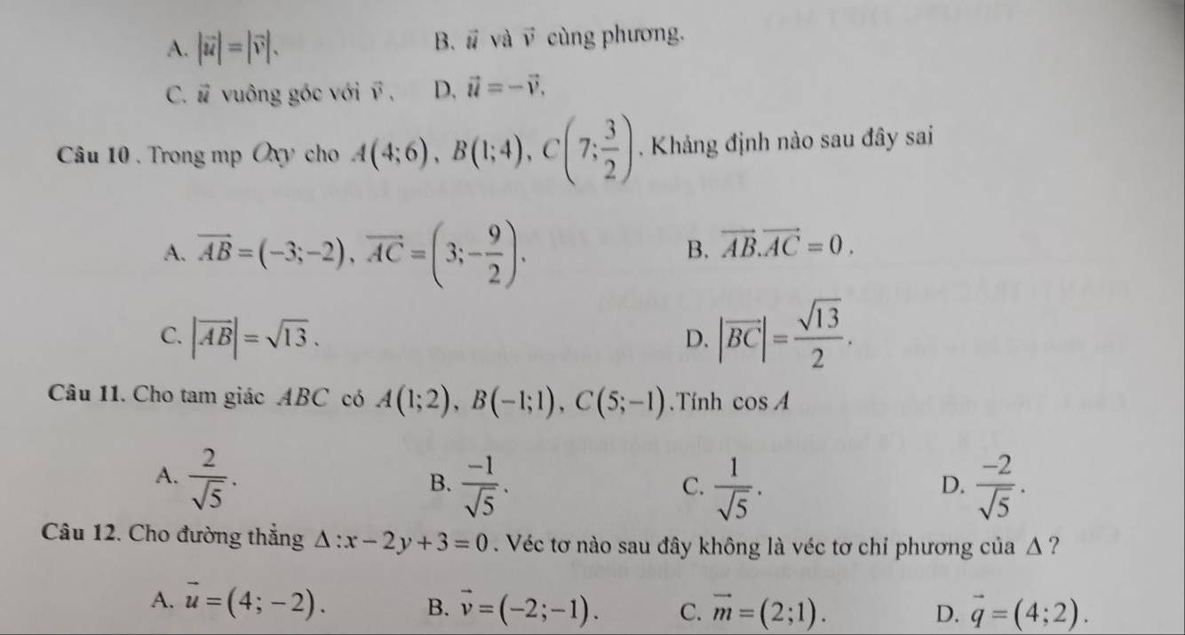 B. vector u và vector v
A. |vector u|=|vector v|. cùng phương.
C. vector u vuông góc với vector v, D. vector u=-vector v. 
Câu 10 . Trong mp Oxy cho A(4;6), B(1;4), C(7; 3/2 ). Khảng định nào sau đây sai
A. vector AB=(-3;-2), vector AC=(3;- 9/2 ).
B. vector AB.vector AC=0.
C. |vector AB|=sqrt(13).
D. |vector BC|= sqrt(13)/2 . 
Câu 11. Cho tam giác ABC có A(1;2), B(-1;1), C(5;-1). Tính cos A
A.  2/sqrt(5) .
B.  (-1)/sqrt(5) .  1/sqrt(5) .  (-2)/sqrt(5) . 
C.
D.
Câu 12. Cho đường thắng △ :x-2y+3=0. Véc tơ nào sau đây không là véc tơ chỉ phương của Δ ?
A. vector u=(4;-2). B. vector v=(-2;-1). C. vector m=(2;1). vector q=(4;2). 
D.