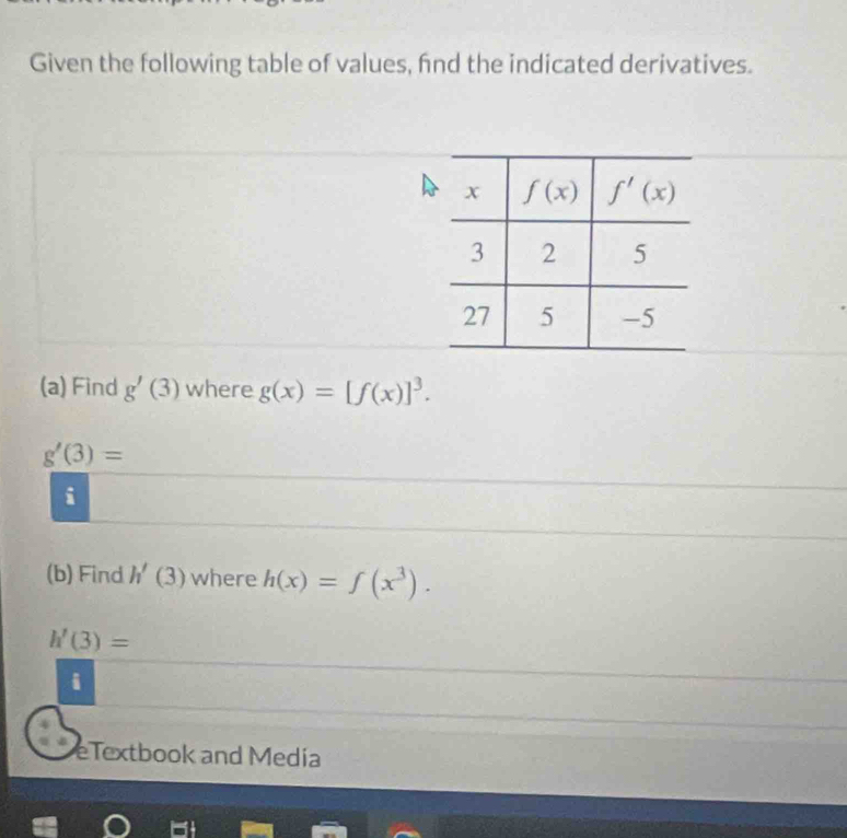 Given the following table of values, fnd the indicated derivatives.
(a) Find g'(3) where g(x)=[f(x)]^3.
g'(3)=
i
(b) Find h'(3) where h(x)=f(x^3).
h'(3)=
i
eTextbook and Media