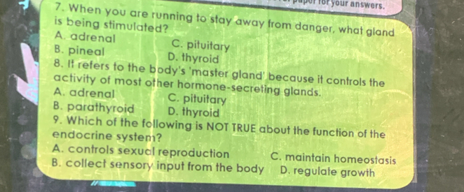 apor for your answers.
7. When you are running to stay away from danger, what gland
is being stimulated?
A. adrenal C. pituitary
B. pineal D. thyroid
8. It refers to the body's 'master gland' because it controls the
activity of most other hormone-secreting glands.
A. adrenal C. pituitary
B. parathyroid D. thyroid
9. Which of the following is NOT TRUE about the function of the
endocrine system?
A. controls sexual reproduction C. maintain homeostasis
B. collect sensory input from the body D. regulate growth