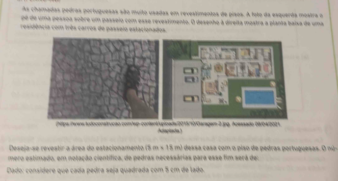 As chamadas pedras portuguesas são muito usadas em revestimentos de pisos. A foto da esquerda mostra o 
pé de uma pessoa sobre um passeio com esse revestimento. O desenho à direita mostra a planta baixa de uma 
residência com três carros de passeio estacionados. 
015/10/Garagem-2.jpg. Acessado 08/04/2021. 
Adaptada ) 
Deseja-se revestir a área do estacionamento (8m* 18m) dessa casa com o piso de pedras portuguesas. O nú- 
mero estimado, em notação científica, de pedras necessárias para esse fim será de: 
Dado: consídere que cada pedra seja quadrada com 5 cm de lado.