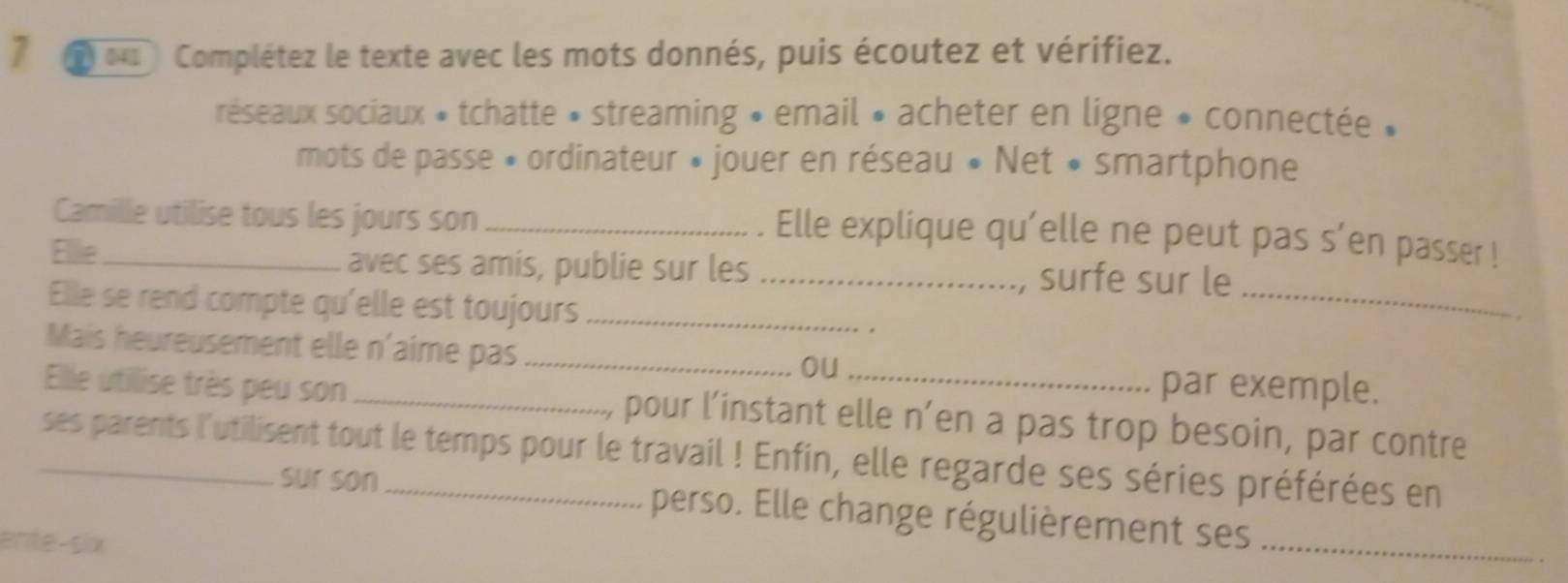 Complétez le texte avec les mots donnés, puis écoutez et vérifiez. 
réseaux sociaux * tchatte * streaming » email » acheter en ligne » connectée » 
mots de passe » ordinateur » jouer en réseau « Net « smartphone 
Camille utilise tous les jours son_ 
. Elle explique qu'elle ne peut pas s’en passer ! 
Elllie _avec ses amis, publie sur les _surfe sur le 
Elle se rend compte qu'elle est toujours _. 
_ 
Mais heureusement elle n'aime pas _par exemple. 
ou 
Elle utilise très peu son _pour l’instant elle n’en a pas trop besoin, par contre 
ses parents l'utilisent tout le temps pour le travail ! Enfin, elle regarde ses séries préférées en 
sur son perso. Elle change régulièrement ses_ 
ente-six