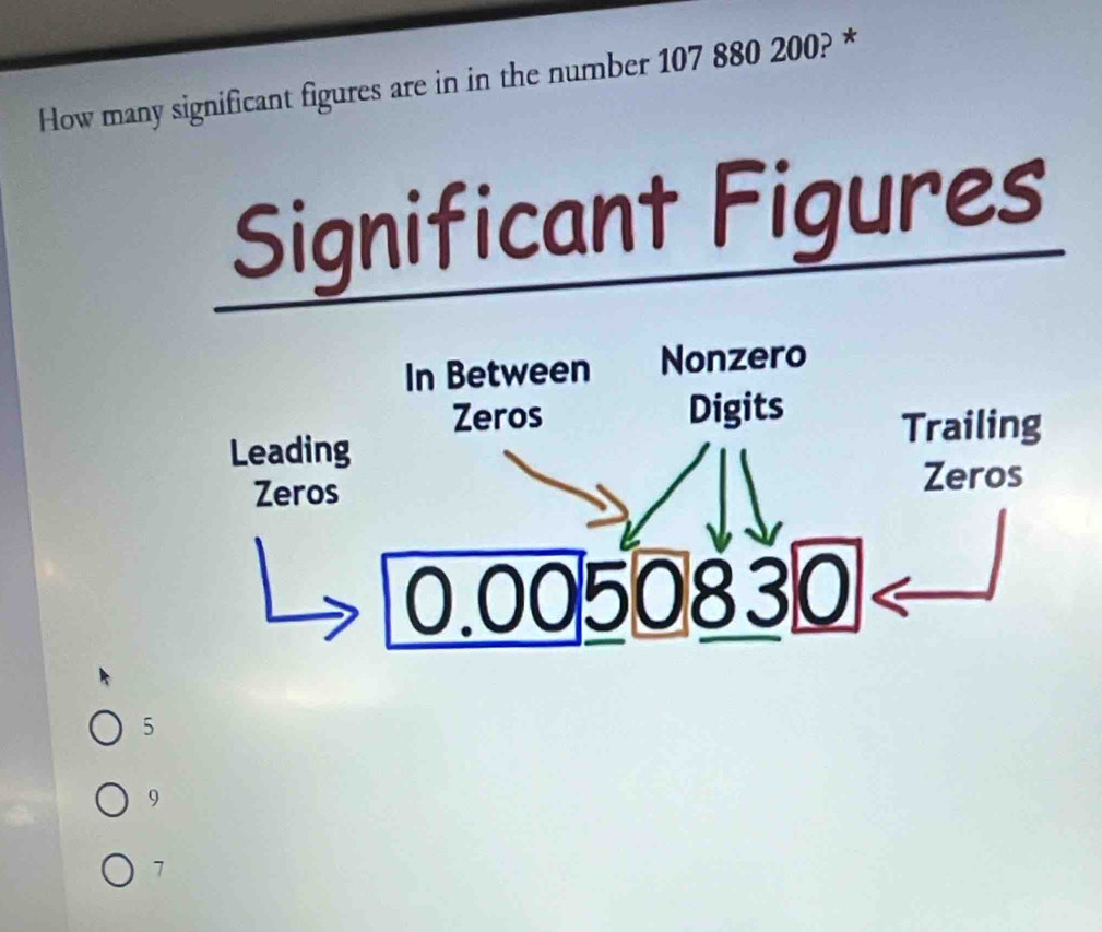 How many significant figures are in in the number 107 880 200? *
Significant Figures
In Between Nonzero
Zeros Digits Trailing
Leading
Zeros
Zeros
0.0050830
5
9
7