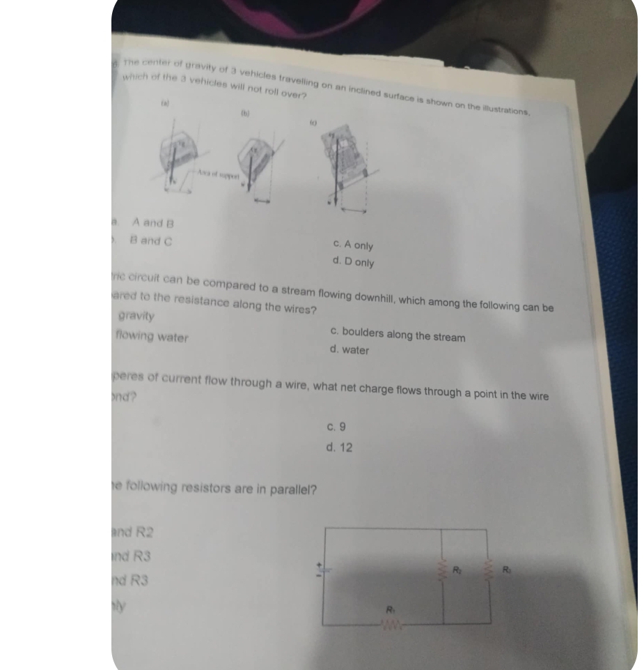 which of the 3 vehicles will not roll over?
The center of gravity of 3 vehicles travelling on an inclined surface is shown on the illustrations,
(a)
(b)
ω
support
a. A and B
B and C
c. A only
d. D only
ric circuit can be compared to a stream flowing downhill, which among the following can be
ared to the resistance along the wires?
gravity
c. boulders along the stream
flowing water d. water
peres of current flow through a wire, what net charge flows through a point in the wire
and?
c. 9
d. 12
he following resistors are in parallel ?
and R2
nd R3
nd R3
by