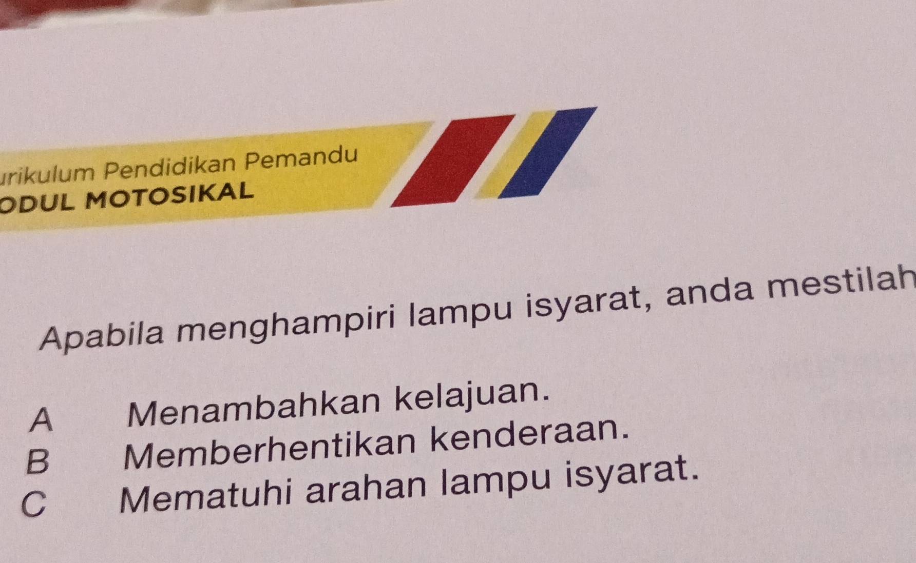 urikulum Pendidikan Pemandu
ODUL MOTOSIKAL
Apabila menghampiri lampu isyarat, anda mestilah
A Menambahkan kelajuan.
B Memberhentikan kenderaan.
C Mematuhi arahan lampu isyarat.