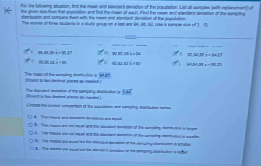 For the following situation, find the mean and standard deviation of the population. List all semples (with replasement) of
the given size from that population and find the mean of each. Find the mean and standard deviation of the sampling
distribution and compers them with the mean and standard deviation of the population.
The scores of three students in a study group on a test are 94, 98, 92. Use a sample size of 3. 1
_
_
_
_
__
_
__
B∠ DAD x=96.87 P'=57.92.98overline x=94
92.94SRx=94.67
8.38.92 x=96 ∠ Z=_ u220.92overline x=92
94.54.98 overline x=95.20
The mean of the sampling distribution is SLET
(Round to two decimal places as needed.)
The standent devation of the sampling distribution is vector 3mu 
Round to two detimal places as readed )
Chesss the comect comperison of the population and sampting detribution below
A. The maans and standent devcations are equal
B. The means are not equal and the standard devation of the sampling dissribution is larger
C. The means are not equal and the standard devation of the sampling distrbution is amaller
D. The means are equal but the standard devation of the sempling destribution ias smaller
E. The mears are equal but the standard devation of the sampting distrbution is larger