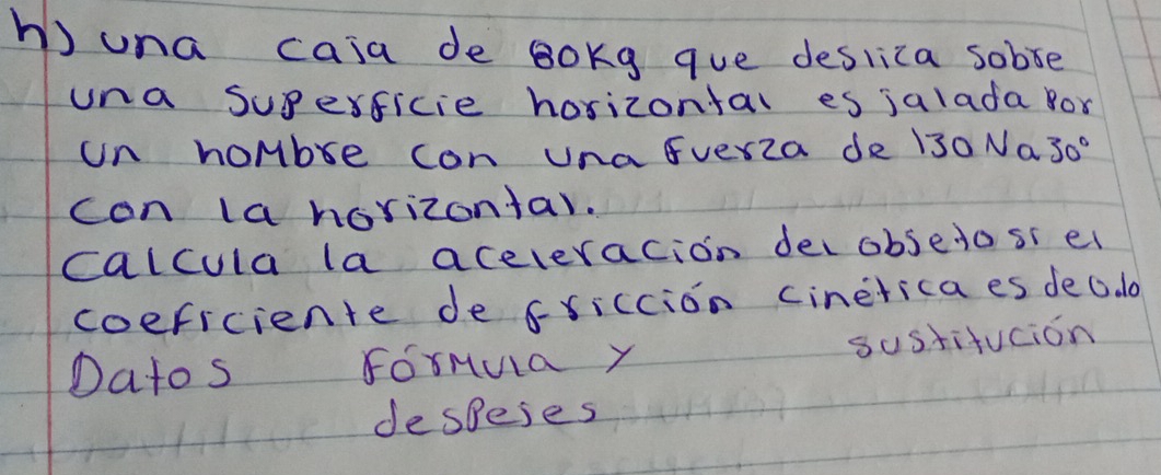 una caia de Bokg que deslica sobve 
una superficie horizontal es jalada for 
un hombre con una Everza de 130 Na 30°
con la horizontar. 
calcula la aceleracion decobsetosi el 
coeficiente de fxiccion cineticaes dec. d 
sustifucion 
Datos ForMua Y 
despeies