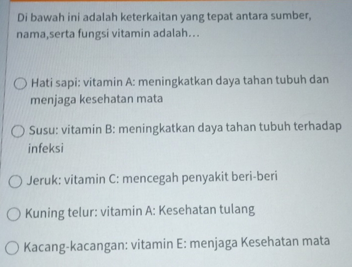 Di bawah ini adalah keterkaitan yang tepat antara sumber, 
nama,serta fungsi vitamin adalah.. 
Hati sapi: vitamin A: meningkatkan daya tahan tubuh dan 
menjaga kesehatan mata 
Susu: vitamin B: meningkatkan daya tahan tubuh terhadap 
infeksi 
Jeruk: vitamin C: mencegah penyakit beri-beri 
Kuning telur: vitamin A: Kesehatan tulang 
Kacang-kacangan: vitamin E: menjaga Kesehatan mata