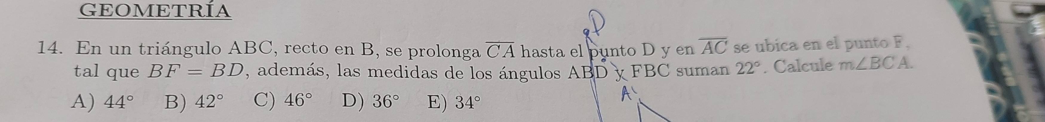 GEOMETRÍA
14. En un triángulo ABC, recto en B, se prolonga overline CA hasta el punto D y en overline AC se ubica en el punto F.
tal que BF=BD , además, las medidas de los ángulos ABDyFBC suman 22°. Calcule m∠ BC A.
A) 44° B) 42° C) 46° D) 36° E) 34°