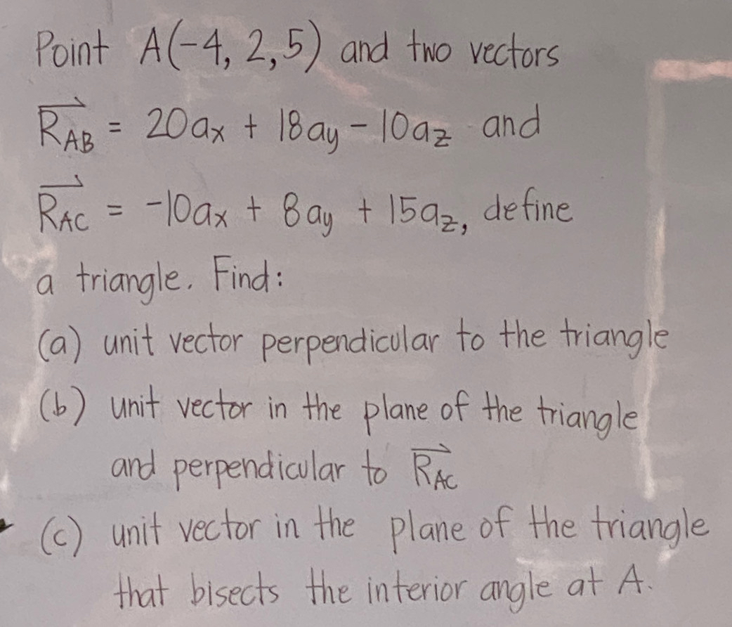 Point A(-4,2,5) and two vectors
vector R_AB=20a_x+18a_y-10a_z and
vector R_AC=-10a_x+8a_y+15a_z
, define
a triangle. Find:
(a) unit vector perpendicular to the triangle
(b) unit vector in the plane of the triangle
and perpendicular to RAc
(c) unit vector in the plane of the triangle
that bisects the interior angle at A.