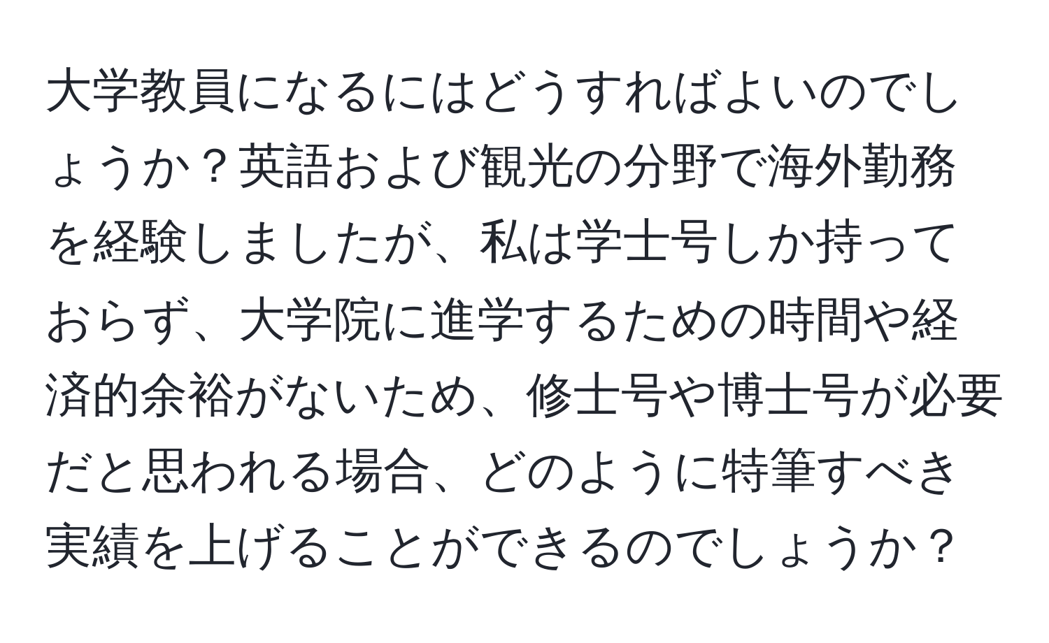 大学教員になるにはどうすればよいのでしょうか？英語および観光の分野で海外勤務を経験しましたが、私は学士号しか持っておらず、大学院に進学するための時間や経済的余裕がないため、修士号や博士号が必要だと思われる場合、どのように特筆すべき実績を上げることができるのでしょうか？