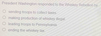 President Washington responded to the Whiskey Rebellion by
sending troops to collect taxes.
making production of whiskey illegal.
leading troops to Pennsylvania.
ending the whiskey tax