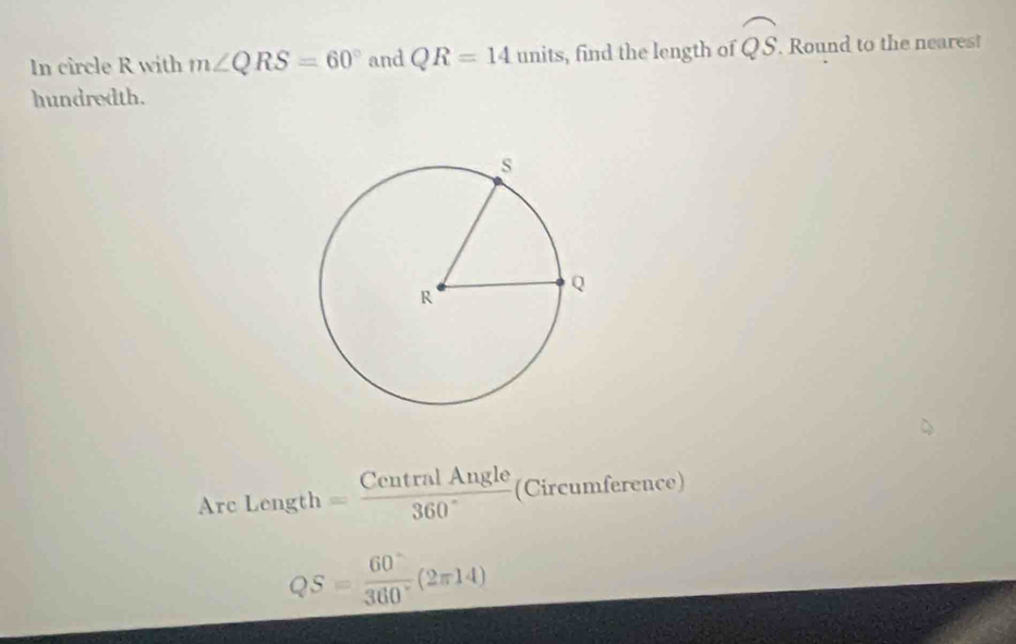 In circle R with m∠ QRS=60° and QR=14units , find the length of widehat QS. Round to the neares! 
hundredth. 
Arc Length = CentralAngle/360°  (Circumference)
QS= 60°/360° (2π 14)