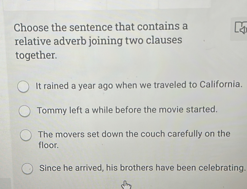 Choose the sentence that contains a

relative adverb joining two clauses
together.
It rained a year ago when we traveled to California.
Tommy left a while before the movie started.
The movers set down the couch carefully on the
floor.
Since he arrived, his brothers have been celebrating.