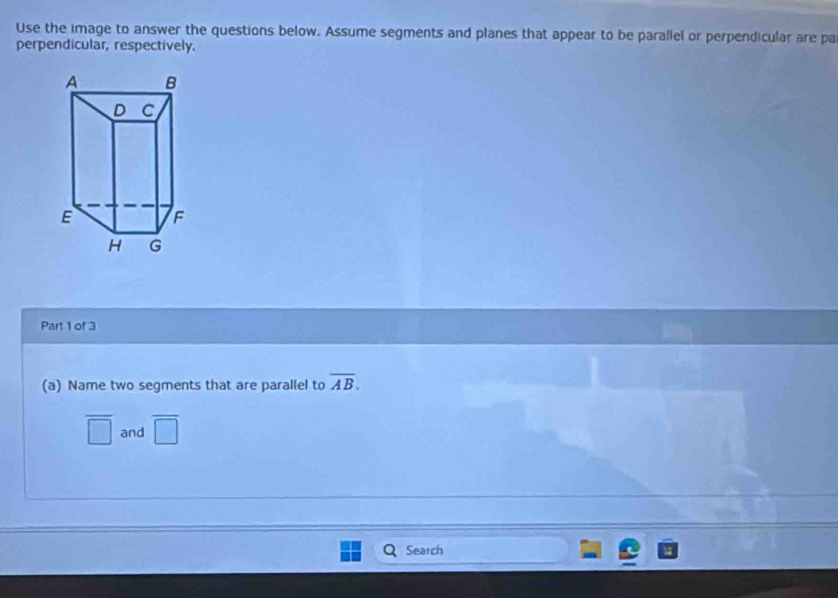 Use the image to answer the questions below. Assume segments and planes that appear to be parallel or perpendicular are pa 
perpendicular, respectively. 
Part 1 of 3 
(a) Name two segments that are parallel to overline AB.
overline □  and overline □ 
Search