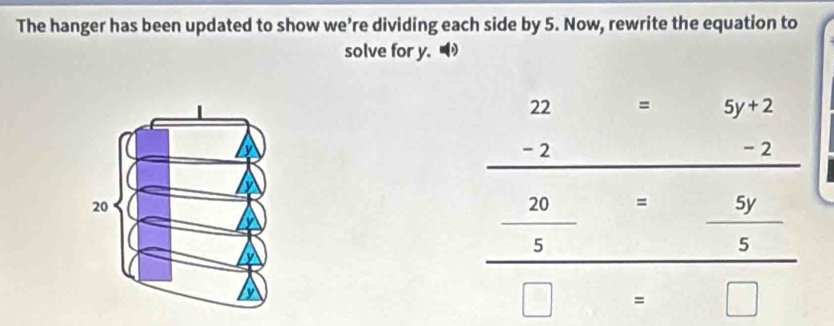 The hanger has been updated to show we’re dividing each side by 5. Now, rewrite the equation to
solve for y.
beginarrayr 22=5y+2 -2-2 hline endarray -2
-2
20
_  20/5 = 5y/5 
□ =□