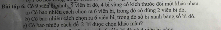 Bài tập 6: Có 9 viên bị xanh, 3 viên bi đỏ, 4 bi vàng có kích thước đôi một khác nhau. 
a) Có bao nhiêu cách chọn ra 6 viên bi, trong đó có đúng 2 viên bi đỏ. 
b) Có bao nhiêu cách chọn ra 6 viên bi, trong đó số bi xanh bằng số bi đò. 
c) Có bao nhiêu cách để 2 bi được chọn khác màu? 
vàng