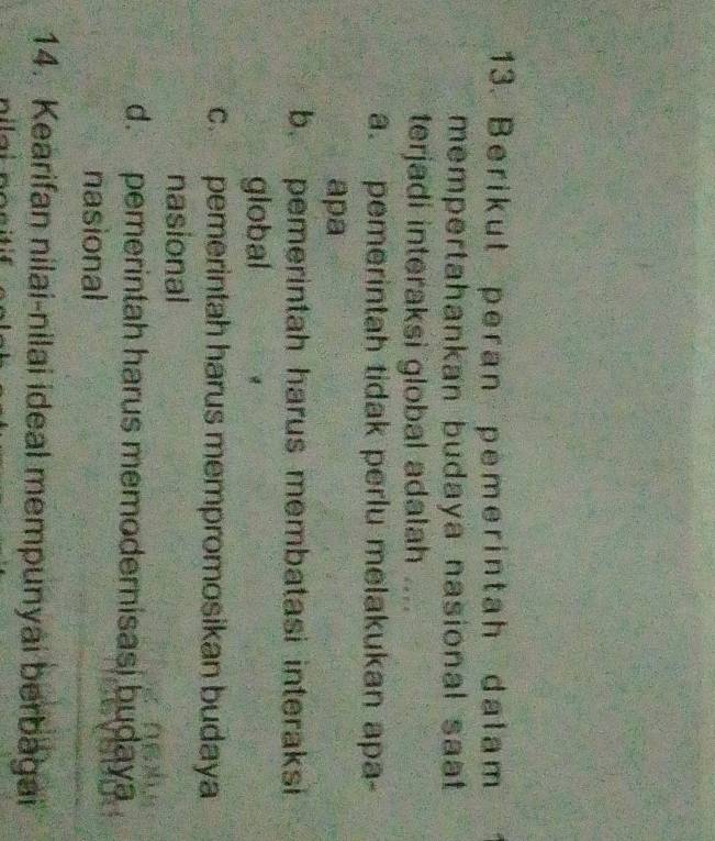 Berikut peran pemerintah dalam
mempertahankan budaya nasional saat .
terjadi interaksi global adalah . a
a. pemerintah tidak perlu melakukan apa-
apa
b. pemerintah harus membatasi interaksi
global
c. pemerintah harus mempromosikan budaya
nasional
d. pemerintah harus memodernisasi budaya
nasional
14. Kearifan nilai-nilai ideal mempunyai berbagai