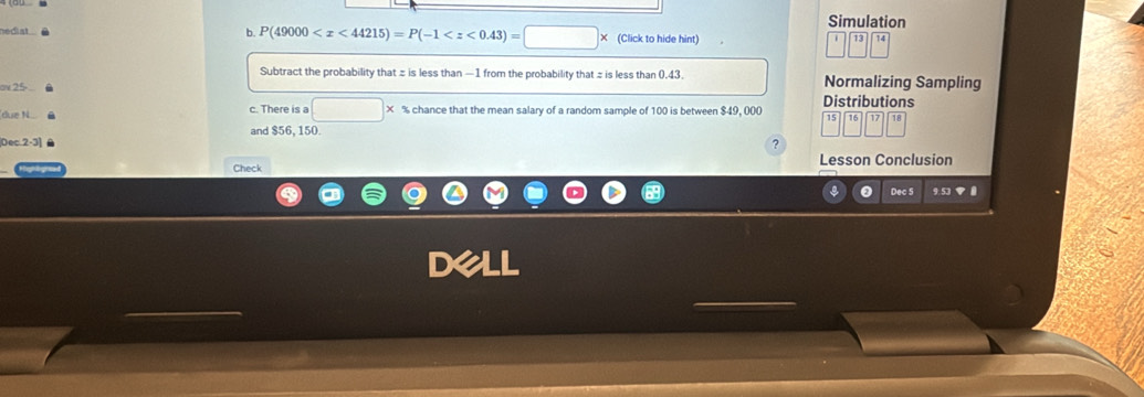 Simulation
P(49000
sedial (Click to hide hint) 
Subtract the probability that z is less than —1 from the probability that z is less than 0.43. 
ov 25 - Normalizing Sampling 
đue N c. There is a □ * % chance that the mean salary of a random sample of 100 is between $49, 000 Distributions
15 15 17
and $56, 150. 
Dec.2-3] ? T18 
Check Lesson Conclusion 
Dec 5 9.53 ▼ 
dall