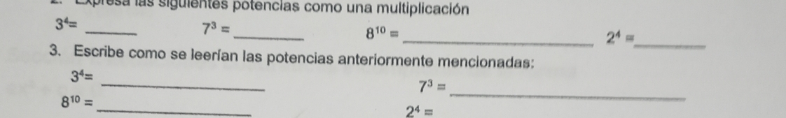 Expresa las siguientes potencias como una multiplicación 
_
3^4=
_
7^3=
_
8^(10)=
_ 2^4=
3. Escribe como se leerían las potencias anteriormente mencionadas: 
_
3^4=
_
7^3=
_
8^(10)=
2^4=