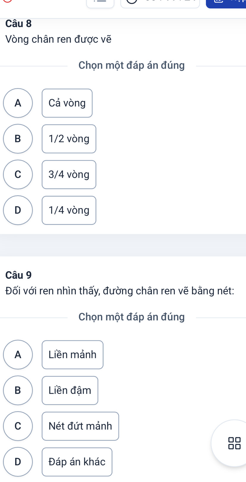 Vòng chân ren được vẽ
Chọn một đáp án đúng
A Cả vòng
B 1/2 vòng
C 3/4 vòng
D 1/4 vòng
Câu 9
Đối với ren nhìn thấy, đường chân ren vẽ bằng nét:
Chọn một đáp án đúng
A Liền mảnh
B Liền đậm
C Nét đứt mảnh
D Đáp án khác