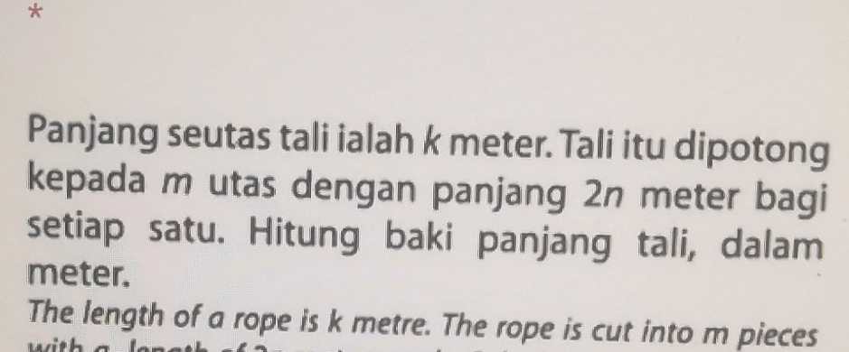 Panjang seutas tali ialah k meter. Tali itu dipotong 
kepada m utas dengan panjang 2n meter bagi 
setiap satu. Hitung baki panjang tali, dalam
meter. 
The length of a rope is k metre. The rope is cut into m pieces