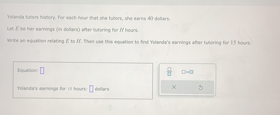 Yolanda tutors history. For each hour that she tutors, she earns 40 dollars. 
Let E be her earnings (in dollars) after tutoring for H hours. 
Write an equation relating E to H. Then use this equation to find Yolanda's earnings after tutoring for 15 hours. 
Equation: □  □ /□   □ =□
Yolanda's earnings for 15 hours : dollars
×