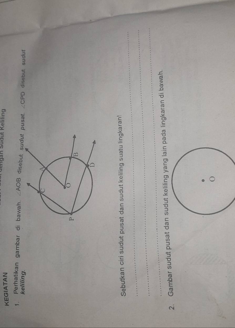 dengan Südut Keliling 
KEGIATAN 
1. Perhatikan gambar di bawah. ∠ AOB disebut sudut pusat. ∠ CPD disebut sudut 
keliling. 
_ 
Sebutkan ciri sudut pusat dan sudut keliling suatu lingkaran! 
_ 
_ 
2. Gambar sudut pusat dan sudut keliling yang lain pada lingkaran di bawah.