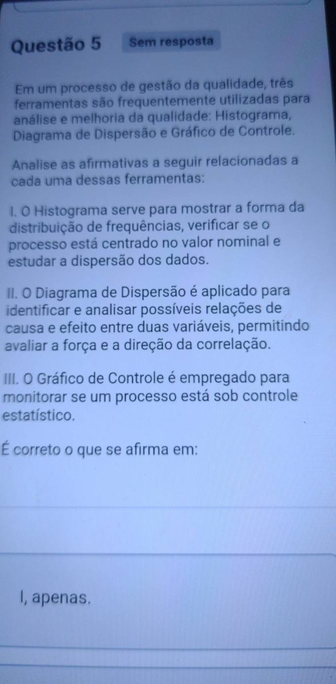 Sem resposta 
Em um processo de gestão da qualidade, três 
ferramentas são frequentemente utilizadas para 
análise e melhoria da qualidade: Histograma, 
Diagrama de Dispersão e Gráfico de Controle. 
Analise as afirmativas a seguir relacionadas a 
cada uma dessas ferramentas: 
l. O Histograma serve para mostrar a forma da 
distribuição de frequências, verificar se o 
processo está centrado no valor nominal e 
estudar a dispersão dos dados. 
II. O Diagrama de Dispersão é aplicado para 
identificar e analisar possíveis relações de 
causa e efeito entre duas variáveis, permitindo 
avaliar a força e a direção da correlação. 
III. O Gráfico de Controle é empregado para 
monitorar se um processo está sob controle 
estatístico. 
É correto o que se afirma em: 
I, apenas. 
_ 
_ 
_ 
_