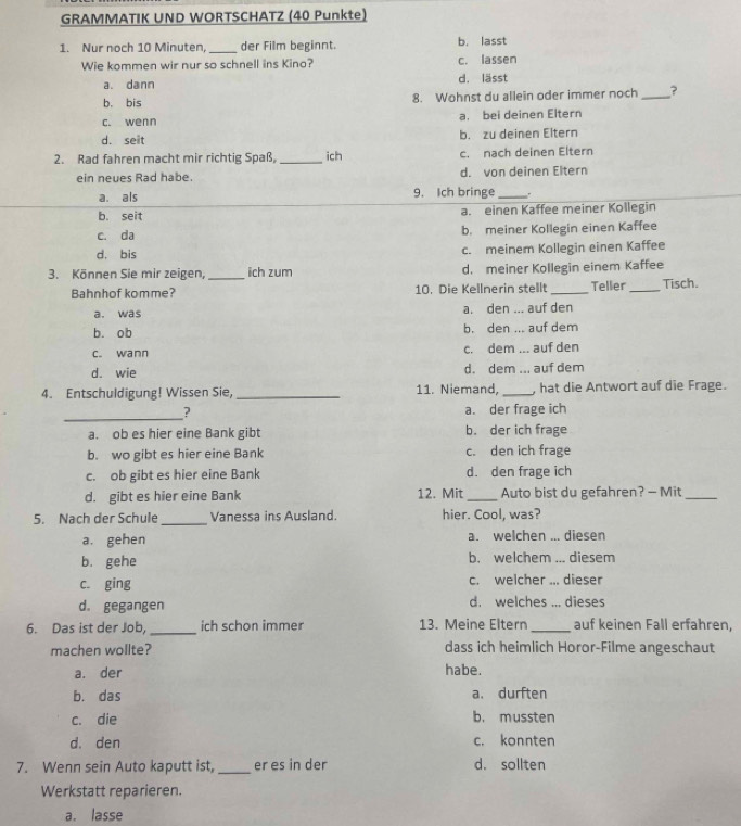 GRAMMATIK UND WORTSCHATZ (40 Punkte)
1. Nur noch 10 Minuten, _der Film beginnt. b. lasst
Wie kommen wir nur so schnell ins Kino? c. lassen
a. dann d. lässt
b. bis 8. Wohnst du allein oder immer noch_ ?
c. wenn a. bei deinen Eltern
d. seit b. zu deinen Eltern
2. Rad fahren macht mir richtig Spaß,_ ich c. nach deinen Eltern
ein neues Rad habe. d. von deinen Eltern
a. als 9. Ich bringe _.
b. seit a. einen Kaffee meiner Kollegin
c. da b. meiner Kollegin einen Kaffee
d. bis c. meinem Kollegin einen Kaffee
3. Können Sie mir zeigen, _ich zum d. meiner Kollegin einem Kaffee
Bahnhof komme? 10. Die Kellnerin stellt_ Teller_ Tisch.
a. was a. den ... auf den
b. ob b. den ... auf dem
c. wann c. dem ... auf den
d. wie d. dem ... auf dem
4. Entschuldigung! Wissen Sie, _11. Niemand, _, hat die Antwort auf die Frage.
_2 a. der frage ich
a. ob es hier eine Bank gibt b. der ich frage
b. wo gibt es hier eine Bank c. den ich frage
c. ob gibt es hier eine Bank d. den frage ich
d. gibt es hier eine Bank 12. Mit _Auto bist du gefahren? — Mit_
5. Nach der Schule_ Vanessa ins Ausland. hier. Cool, was?
a. gehen a. welchen ... diesen
b. gehe b. welchem ... diesem
c. ging c. welcher ... dieser
d. gegangen d. welches ... dieses
6. Das ist der Job, _ich schon immer 13. Meine Eltern _auf keinen Fall erfahren,
machen wollte? dass ich heimlich Horor-Filme angeschaut
a. der habe.
b. das a. durften
c. die b. mussten
d. den c. konnten
7. Wenn sein Auto kaputt ist, _er es in der d. sollten
Werkstatt reparieren.
a. lasse