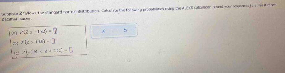 Suppose Z follows the standard normal distribution. Calculate the following probabilities using the ALEKS calculator. Round your responses to at least three 
decimal places. 
(a) P(Z≤ -1.82)=□
× 
(b) P(Z>1.88)=□
(c) P(-0.91