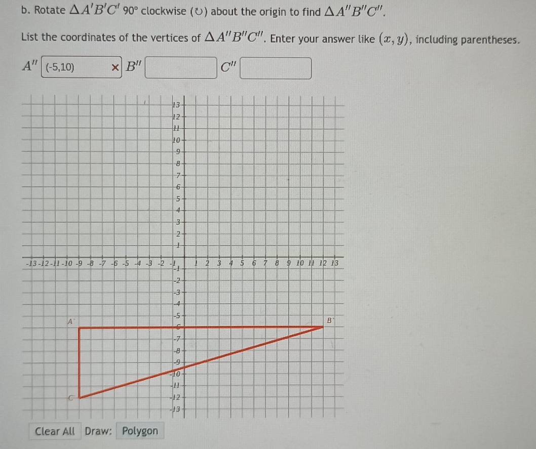 Rotate △ A'B'C'90° clockwise (ひ) about the origin to find △ A''B''C''.
List the coordinates of the vertices of △ A''B''C''. Enter your answer like (x,y) , including parentheses.
A'' (-5,10) × B'' □ C'' □